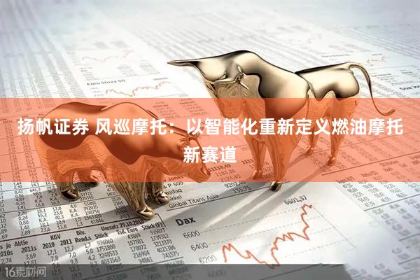 扬帆证券 风巡摩托：以智能化重新定义燃油摩托新赛道
