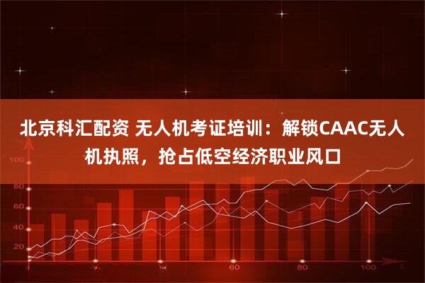 北京科汇配资 无人机考证培训：解锁CAAC无人机执照，抢占低空经济职业风口
