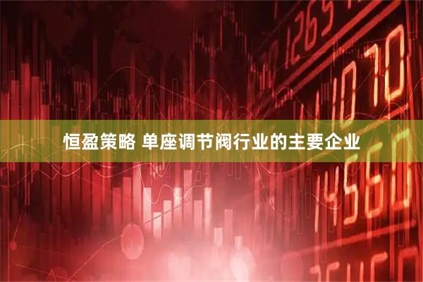 恒盈策略 单座调节阀行业的主要企业