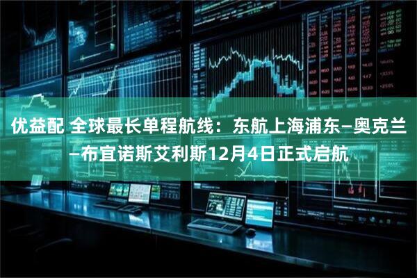 优益配 全球最长单程航线：东航上海浦东—奥克兰—布宜诺斯艾利斯12月4日正式启航