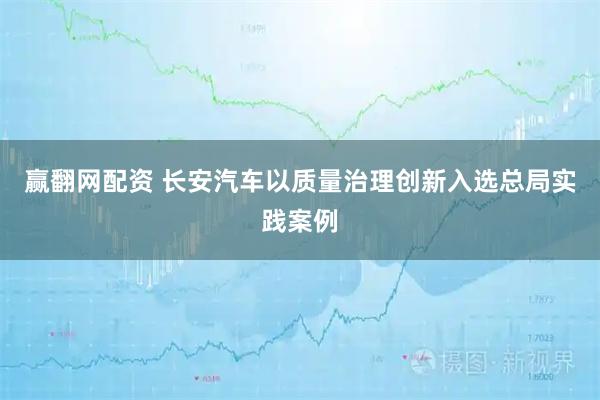 赢翻网配资 长安汽车以质量治理创新入选总局实践案例