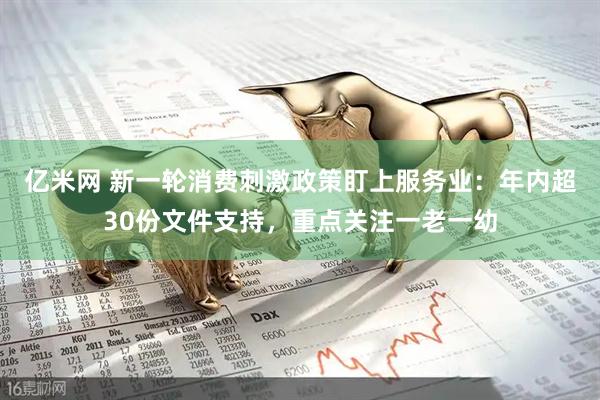 亿米网 新一轮消费刺激政策盯上服务业：年内超30份文件支持，重点关注一老一幼