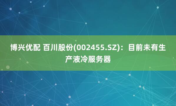 博兴优配 百川股份(002455.SZ)：目前未有生产液冷服务器