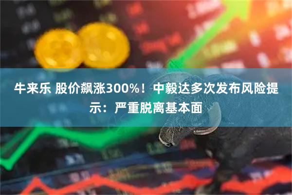 牛来乐 股价飙涨300%！中毅达多次发布风险提示：严重脱离基本面