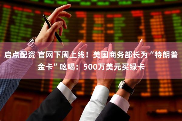 启点配资 官网下周上线！美国商务部长为“特朗普金卡”吆喝：500万美元买绿卡