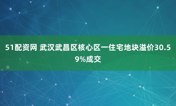51配资网 武汉武昌区核心区一住宅地块溢价30.59%成交