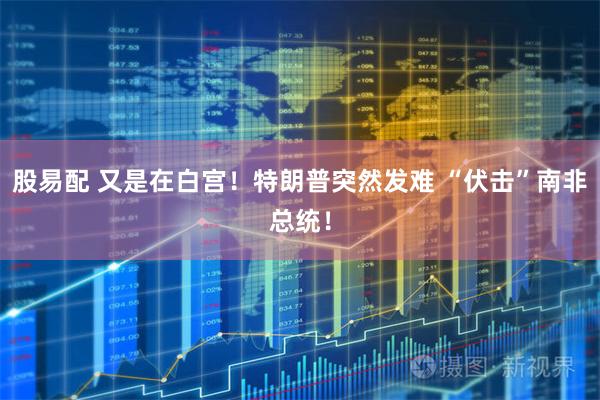 股易配 又是在白宫！特朗普突然发难 “伏击”南非总统！