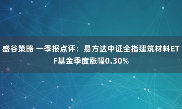 盛谷策略 一季报点评：易方达中证全指建筑材料ETF基金季度涨幅0.30%