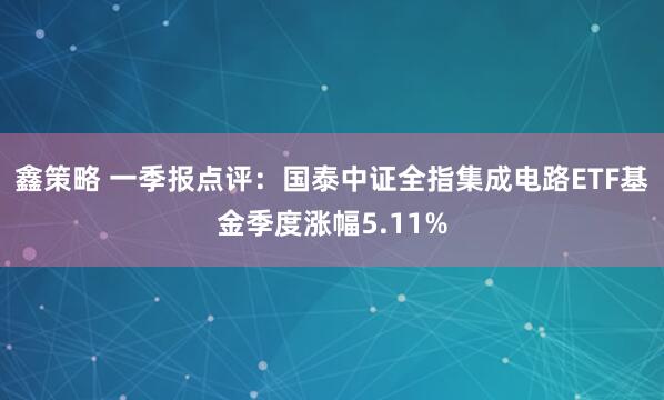 鑫策略 一季报点评：国泰中证全指集成电路ETF基金季度涨幅5.11%