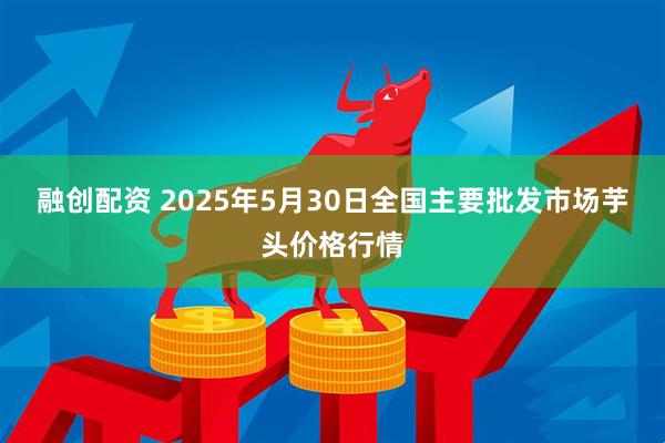 融创配资 2025年5月30日全国主要批发市场芋头价格行情