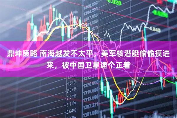鼎坤策略 南海越发不太平，美军核潜艇偷偷摸进来，被中国卫星逮个正着