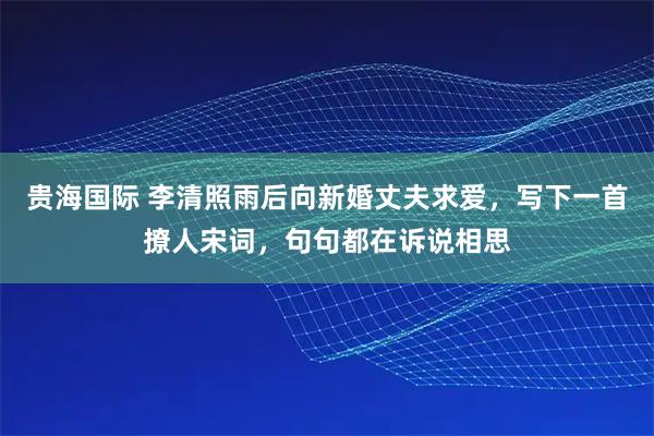贵海国际 李清照雨后向新婚丈夫求爱，写下一首撩人宋词，句句都在诉说相思