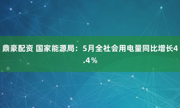鼎豪配资 国家能源局：5月全社会用电量同比增长4.4％