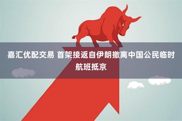 嘉汇优配交易 首架接返自伊朗撤离中国公民临时航班抵京