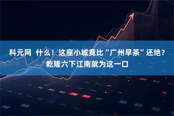 科元网  什么！这座小城竟比“广州早茶”还绝？乾隆六下江南就为这一口