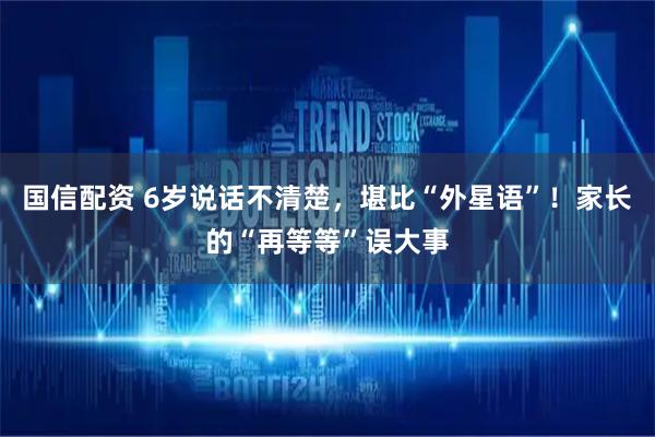 国信配资 6岁说话不清楚，堪比“外星语”！家长的“再等等”误大事