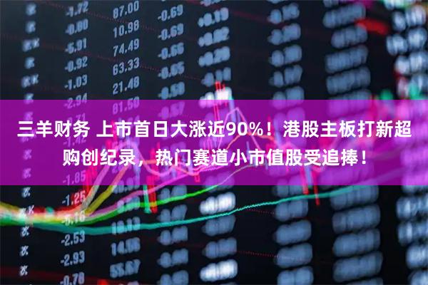 三羊财务 上市首日大涨近90%！港股主板打新超购创纪录，热门赛道小市值股受追捧！