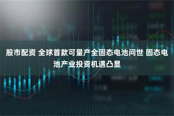 股市配资 全球首款可量产全固态电池问世 固态电池产业投资机遇凸显