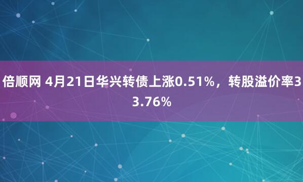 倍顺网 4月21日华兴转债上涨0.51%，转股溢价率33.76%