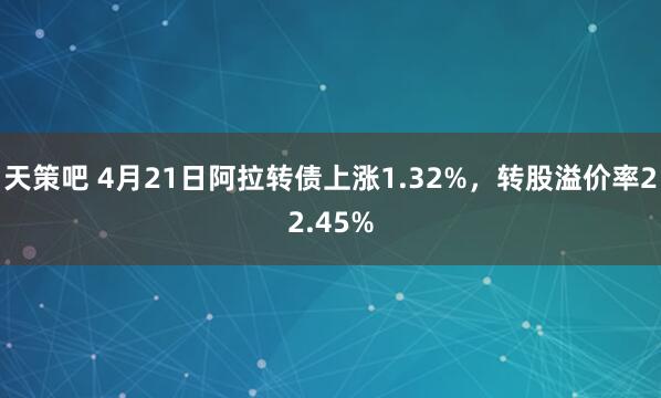 天策吧 4月21日阿拉转债上涨1.32%，转股溢价率22.45%