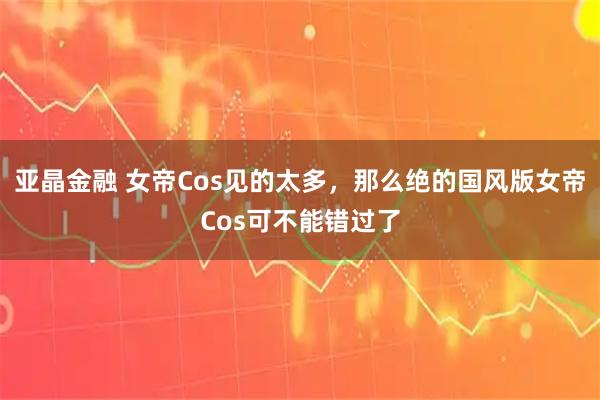 亚晶金融 女帝Cos见的太多，那么绝的国风版女帝Cos可不能错过了