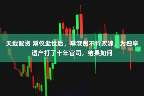 天载配资 溥仪逝世后，李淑贤不肯改嫁，为独享遗产打了十年官司，结果如何