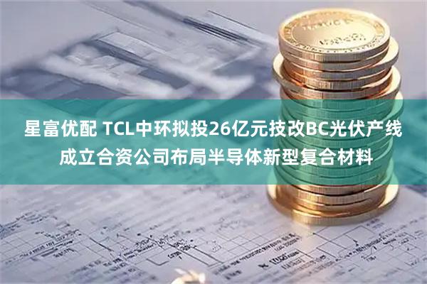 星富优配 TCL中环拟投26亿元技改BC光伏产线 成立合资公司布局半导体新型复合材料
