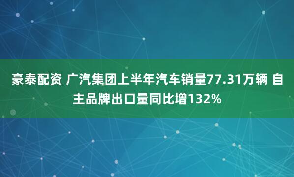 豪泰配资 广汽集团上半年汽车销量77.31万辆 自主品牌出口量同比增132%
