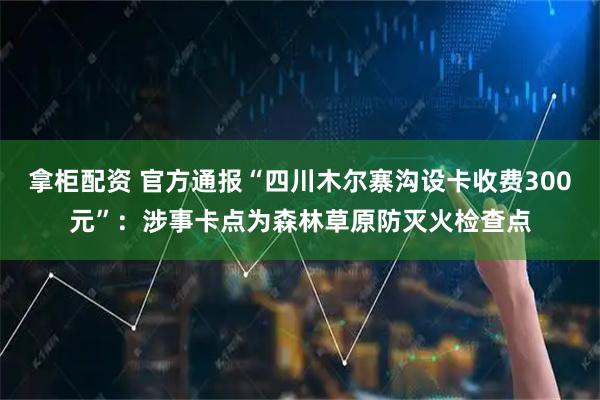 拿柜配资 官方通报“四川木尔寨沟设卡收费300元”：涉事卡点为森林草原防灭火检查点